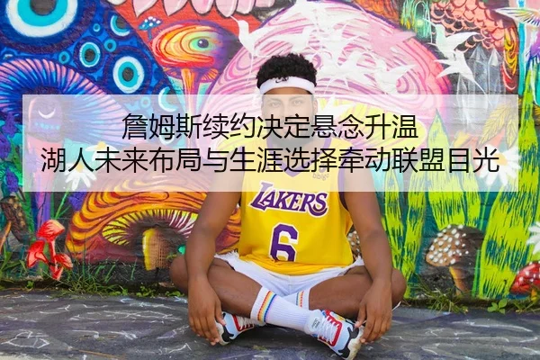 詹姆斯续约决定悬念升温 湖人未来布局与生涯选择牵动联盟目光